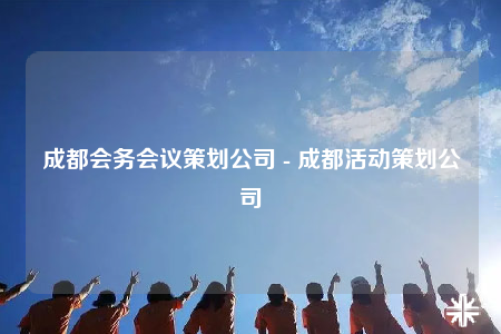 成都会务会议策划公司 - 成都活动策划公司