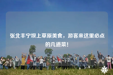 张北丰宁坝上草原美食，游客来这里必点的几道菜！