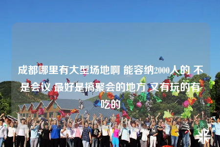 成都哪里有大型场地啊 能容纳2000人的 不是会议 最好是搞聚会的地方 又有玩的有吃的