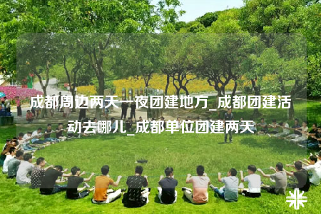 成都周边两天一夜团建地方_成都团建活动去哪儿_成都单位团建两天