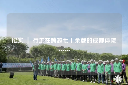 记实 ｜ 行走在跨越七十余载的成都体院……