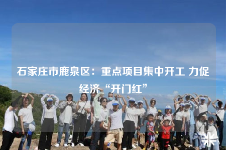 石家庄市鹿泉区：重点项目集中开工 力促经济“开门红”