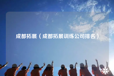 成都拓展（成都拓展训练公司排名）