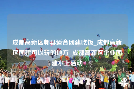 成都高新区郫县适合团建吃饭_成都高新区团建可以玩的地方_成都高新区企业团建水上活动
