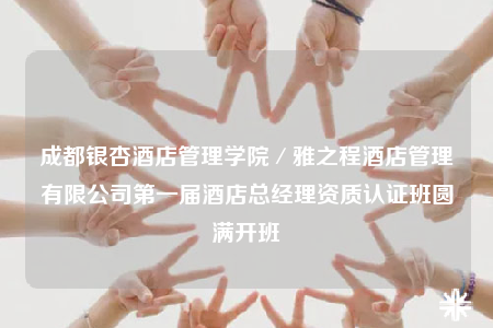 成都银杏酒店管理学院／雅之程酒店管理有限公司第一届酒店总经理资质认证班圆满开班