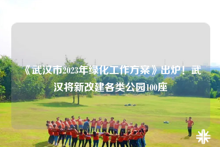 《武汉市2023年绿化工作方案》出炉！武汉将新改建各类公园100座