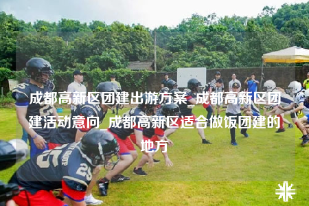 成都高新区团建出游方案_成都高新区团建活动意向_成都高新区适合做饭团建的地方