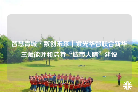 智慧青城·数创未来｜紫光华智联合新华三赋能呼和浩特“城市大脑”建设