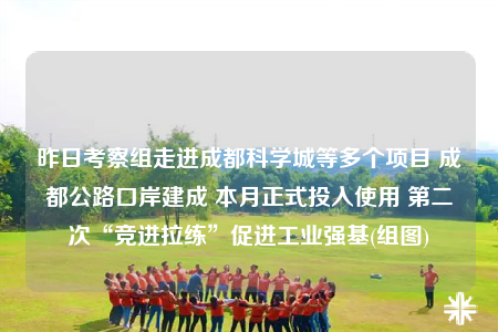昨日考察组走进成都科学城等多个项目 成都公路口岸建成 本月正式投入使用 第二次“竞进拉练”促进工业强基(组图)