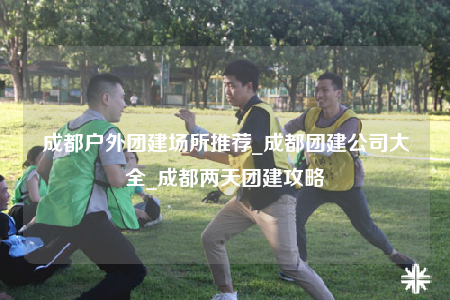 成都户外团建场所推荐_成都团建公司大全_成都两天团建攻略