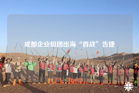 成都企业组团出海“首战”告捷