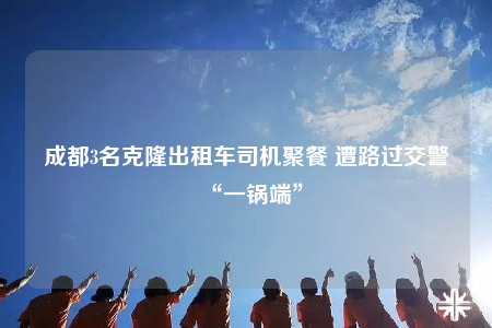 成都3名克隆出租车司机聚餐 遭路过交警“一锅端”