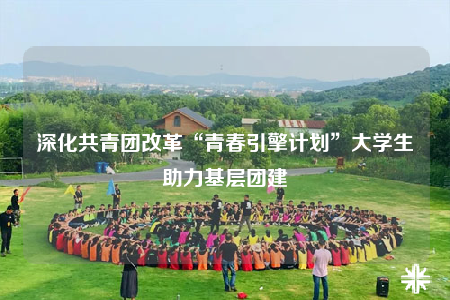 深化共青团改革“青春引擎计划”大学生助力基层团建
