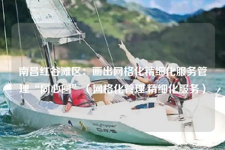 南昌红谷滩区：画出网格化精细化服务管理“同心圆”（网格化管理,精细化服务）