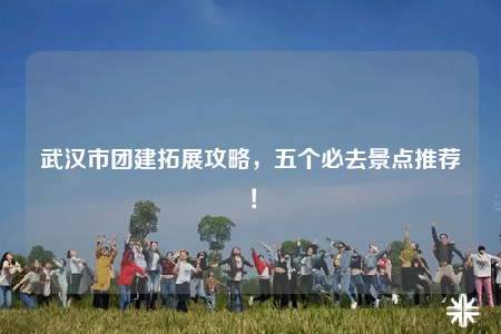 武汉市团建拓展攻略，五个必去景点推荐！