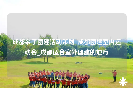 成都亲子团建活动策划_成都团建室内运动会_成都适合室外团建的地方