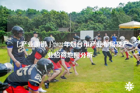 「产业图谱」2022年烟台市产业布局及产业招商地图分析