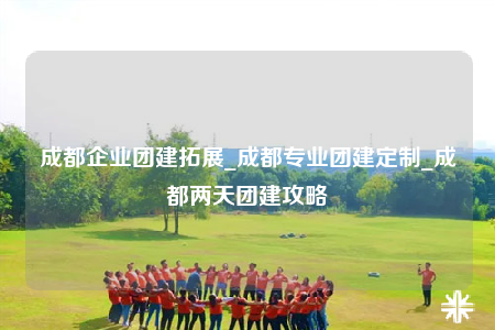 成都企业团建拓展_成都专业团建定制_成都两天团建攻略