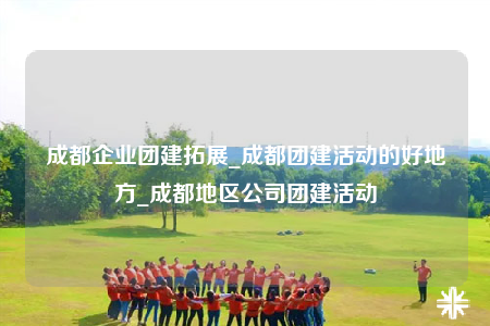成都企业团建拓展_成都团建活动的好地方_成都地区公司团建活动