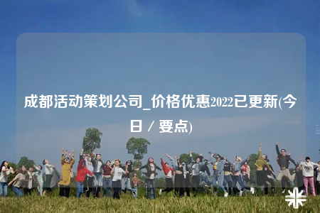 成都活动策划公司_价格优惠2022已更新(今日／要点)
