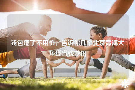 钱包瘪了不用怕，告诉你几个北京青海大环线省钱妙招