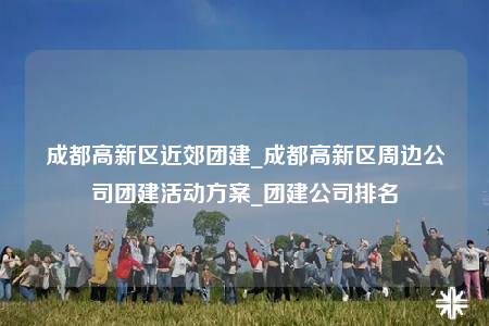 成都高新区近郊团建_成都高新区周边公司团建活动方案_团建公司排名