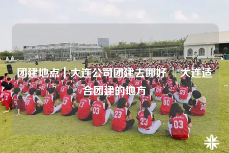 团建地点｜大连公司团建去哪好 ‖大连适合团建的地方