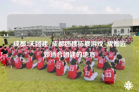 成都2天团建_成都团建拓展游戏_成都近郊适合团建的地方