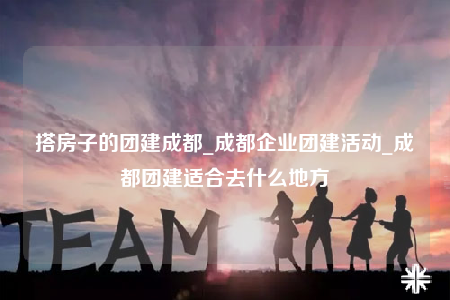 搭房子的团建成都_成都企业团建活动_成都团建适合去什么地方