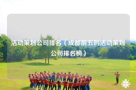 活动策划公司排名（成都前五的活动策划公司排名榜）