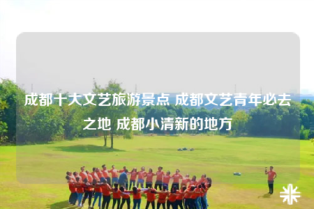 成都十大文艺旅游景点 成都文艺青年必去之地 成都小清新的地方