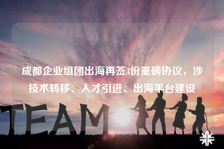 成都企业组团出海再签3份重磅协议，涉技术转移、人才引进、出海平台建设
