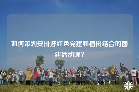 如何策划安排好红色党建和植树结合的团建活动呢？