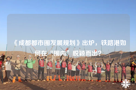 《成都都市圈发展规划》出炉，铁路港如何在“圈内”脱颖而出？