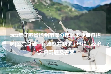 2023年江苏省扬州市部分市属事业单位招聘[公共基础+行政能力测试+申论+经济学]复习题及答案