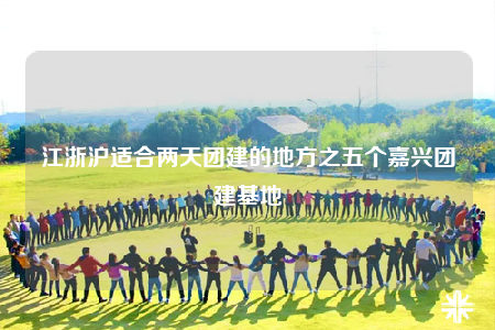 江浙沪适合两天团建的地方之五个嘉兴团建基地
