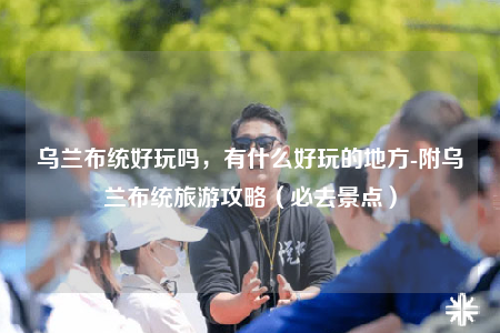 乌兰布统好玩吗，有什么好玩的地方-附乌兰布统旅游攻略（必去景点）