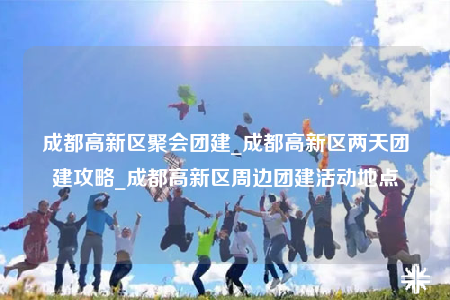 成都高新区聚会团建_成都高新区两天团建攻略_成都高新区周边团建活动地点