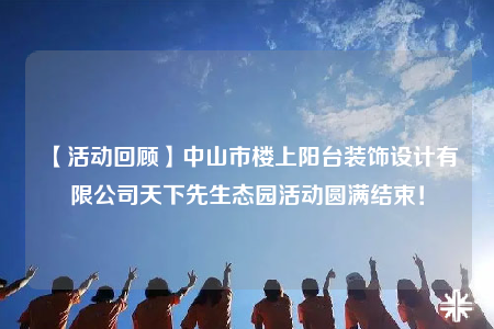 【活动回顾】中山市楼上阳台装饰设计有限公司天下先生态园活动圆满结束！