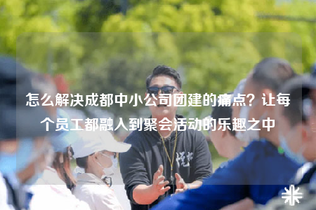 怎么解决成都中小公司团建的痛点？让每个员工都融入到聚会活动的乐趣之中
