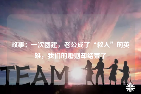 故事：一次团建，老公成了“救人”的英雄，我们的婚姻却结束了