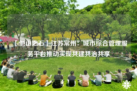 【他山之石】江苏常州：城市综合管理服务平台推动实现共建共治共享