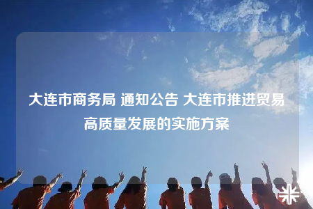 大连市商务局 通知公告 大连市推进贸易高质量发展的实施方案