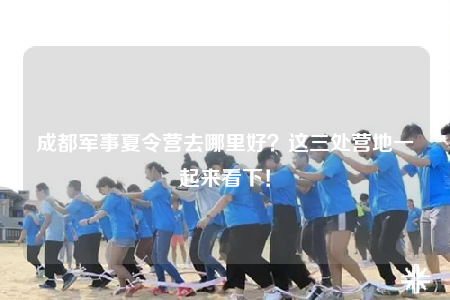 成都军事夏令营去哪里好？这三处营地一起来看下！