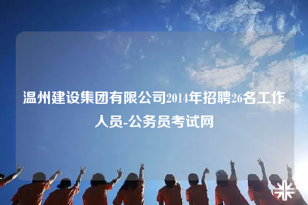 温州建设集团有限公司2014年招聘26名工作人员-公务员考试网
