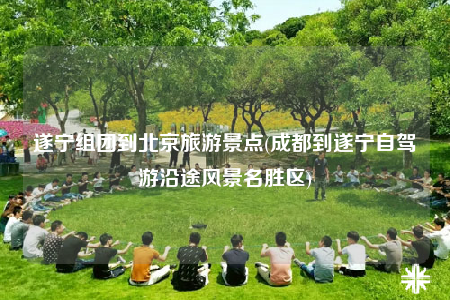 遂宁组团到北京旅游景点(成都到遂宁自驾游沿途风景名胜区)