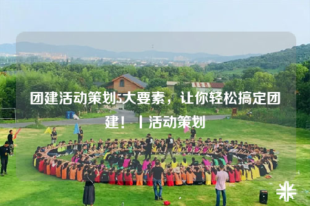团建活动策划5大要素，让你轻松搞定团建！丨活动策划