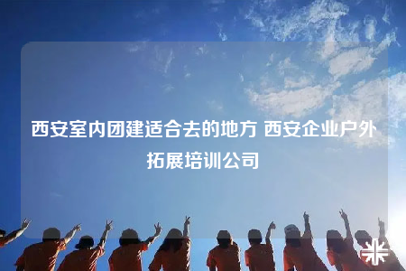 西安室内团建适合去的地方 西安企业户外拓展培训公司