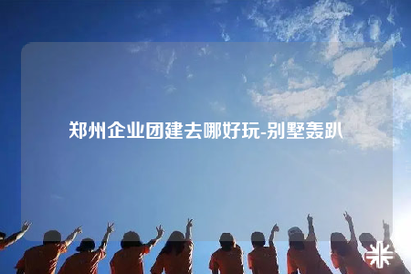 郑州企业团建去哪好玩-别墅轰趴