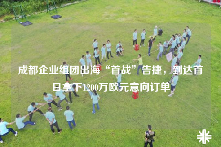 成都企业组团出海“首战”告捷，到达首日拿下1200万欧元意向订单
